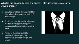 What is the Reason behind the Success of Flutter Cross-platform
Development?
● Google provides a development kit
that allows developers to build 2D
mobile apps.
● The kit can also be used to develop
full-featured apps that support
storage, geolocation, cameras, and
more.
● Flutter is the most suitable
platform in developing an
impressive branded design and
layout.
 