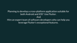 Planning to develop a cross-platform application suitable for
both Android and iOS? Use Flutter.
And
Hire an expert team of software developers who can help you
leverage Flutter’s exceptional features.
 