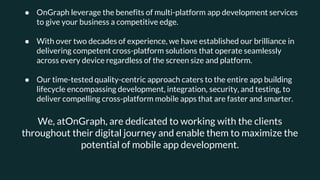 ● OnGraph leverage the benefits of multi-platform app development services
to give your business a competitive edge.
● With over two decades of experience, we have established our brilliance in
delivering competent cross-platform solutions that operate seamlessly
across every device regardless of the screen size and platform.
● Our time-tested quality-centric approach caters to the entire app building
lifecycle encompassing development, integration, security, and testing, to
deliver compelling cross-platform mobile apps that are faster and smarter.
We, atOnGraph, are dedicated to working with the clients
throughout their digital journey and enable them to maximize the
potential of mobile app development.
 
