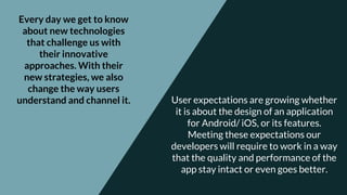 Every day we get to know
about new technologies
that challenge us with
their innovative
approaches. With their
new strategies, we also
change the way users
understand and channel it. User expectations are growing whether
it is about the design of an application
for Android/ iOS, or its features.
Meeting these expectations our
developers will require to work in a way
that the quality and performance of the
app stay intact or even goes better.
 