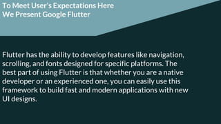 To Meet User’s Expectations Here
We Present Google Flutter
Flutter has the ability to develop features like navigation,
scrolling, and fonts designed for specific platforms. The
best part of using Flutter is that whether you are a native
developer or an experienced one, you can easily use this
framework to build fast and modern applications with new
UI designs.
 