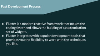 Fast Development Process
● Flutter is a modern reactive framework that makes the
coding faster and allows the building of a customization
set of widgets.
● Flutter integrates with popular development tools that
provides you the flexibility to work with the techniques
you like.
 