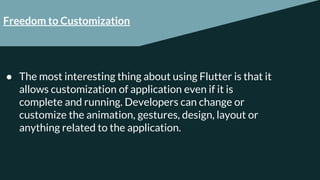 Freedom to Customization
● The most interesting thing about using Flutter is that it
allows customization of application even if it is
complete and running. Developers can change or
customize the animation, gestures, design, layout or
anything related to the application.
 