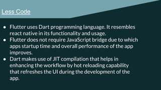 Less Code
● Flutter uses Dart programming language. It resembles
react native in its functionality and usage.
● Flutter does not require JavaScript bridge due to which
apps startup time and overall performance of the app
improves.
● Dart makes use of JIT compilation that helps in
enhancing the workflow by hot reloading capability
that refreshes the UI during the development of the
app.
 