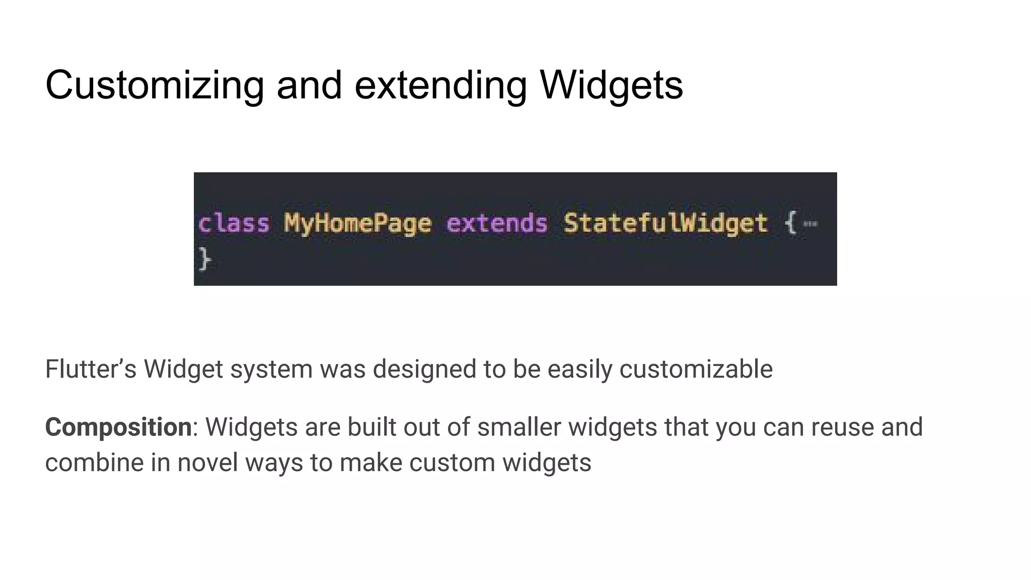 Customizing and extending Widgets
Flutter’s Widget system was designed to be easily customizable
Composition: Widgets are built out of smaller widgets that you can reuse and
combine in novel ways to make custom widgets
 