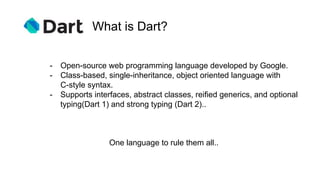 What is Dart?
One language to rule them all..
- Open-source web programming language developed by Google.
- Class-based, single-inheritance, object oriented language with
C-style syntax.
- Supports interfaces, abstract classes, reified generics, and optional
typing(Dart 1) and strong typing (Dart 2)..
 