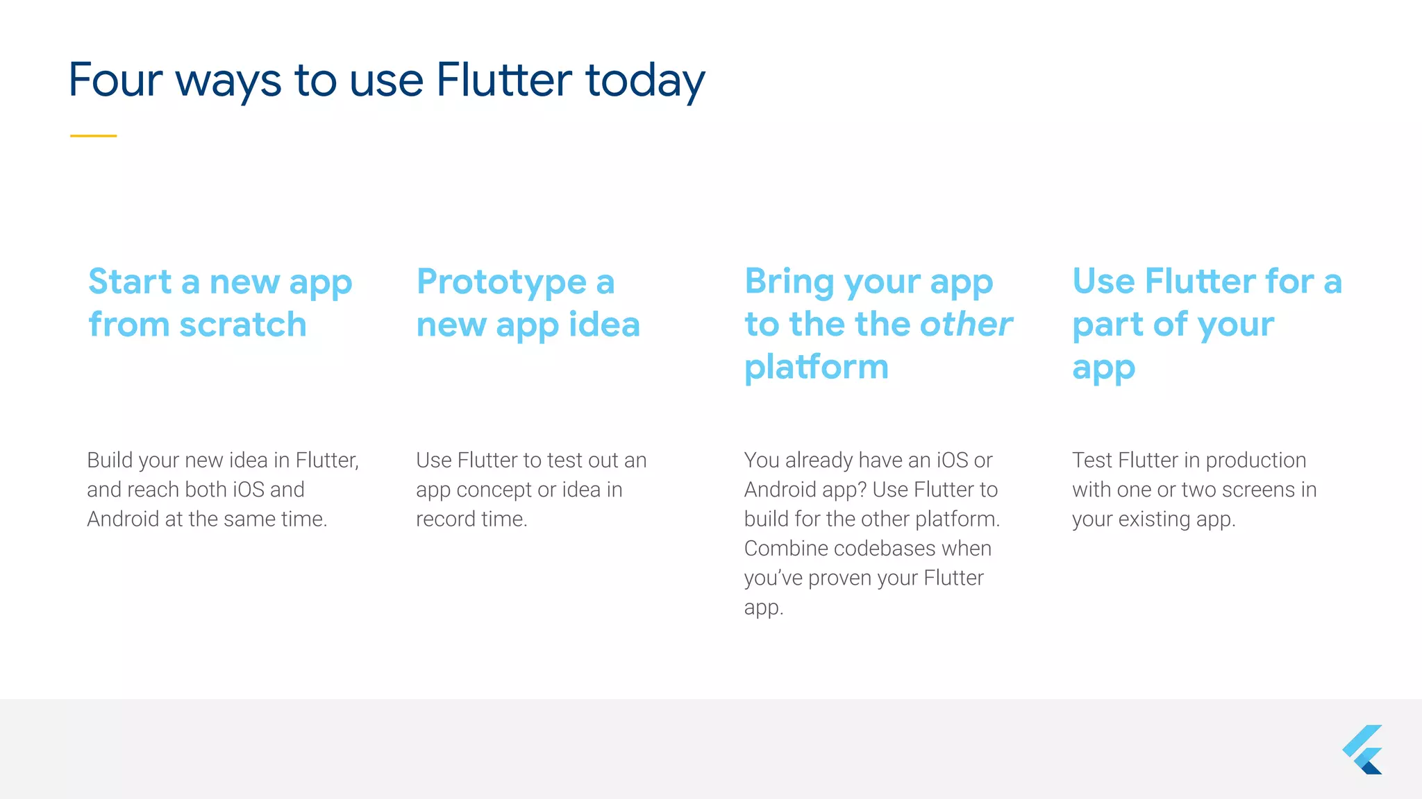 Bring your app
to the the other
platform
Start a new app
from scratch
Test Flutter in production
with one or two screens in
your existing app.
You already have an iOS or
Android app? Use Flutter to
build for the other platform.
Combine codebases when
you’ve proven your Flutter
app.
Build your new idea in Flutter,
and reach both iOS and
Android at the same time.
Use Flutter for a
part of your
app
Prototype a
new app idea
Use Flutter to test out an
app concept or idea in
record time.
Four ways to use Flutter today
 