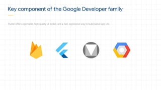 Flutter offers a portable, high-quality UI toolkit, and a fast, expressive way to build native app UIs.
Key component of the Google Developer family
 