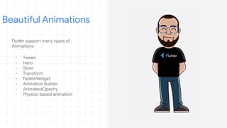 Flutter support many types of
Animations
- Tween
- Hero
- Sliver
- Transform
- FadeInWidget
- Animation Builder
- AnimatedOpacity
- Physics-based animation
Beautiful Animations
 