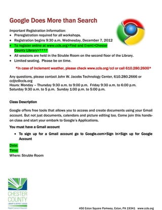 Google Does More than Search
Important Registration Information:
  Preregistration required for all workshops.
  Registration begins 9:30 a.m. Wednesday, December 7, 2012
  To register online at www.ccls.org>Find and Event>Chester
  County Library>****
  All sessions are held in the Struble Room on the second floor of the Library.
  Limited seating. Please be on time.

   *In case of inclement weather, please check www.ccls.org/ccl or call 610.280.2600*

Any questions, please contact John W. Jacobs Technology Center, 610.280.2666 or
ccljtc@ccls.org
Hours: Monday – Thursday 9:30 a.m. to 9:00 p.m. Friday 9:30 a.m. to 6:00 p.m.
Saturday 9:30 a.m. to 5 p.m. Sunday 1:00 p.m. to 5:00 p.m.


Class Description

Google offers free tools that allows you to access and create documents using your Gmail
account. But not just documents, calendars and picture editing too. Come join this hands-
on class and start your embark to Google’s Applications.
You must have a Gmail account
      To sign up for a Gmail account go to Google.com>Sign In>Sign up for Google
      Account
Date:
Time:
Where: Struble Room




                                            450 Exton Square Parkway, Exton, PA 19341 www.ccls.org
 