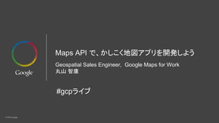 © 2015 Google
Maps API で、かしこく地図アプリを開発しよう
Geospatial Sales Engineer, Google Maps for Work
丸山 智康
#gcpライブ
 