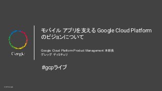 © 2015 Google
モバイル アプリを支える Google Cloud Platform
のビジョンについて
Google Cloud Platform Product Management 本部長
グレッグ ディミチュリ
#gcpライブ
 