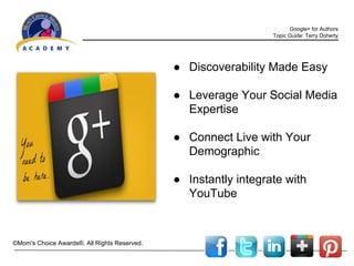 Google+ for Authors
Topic Guide: Terry Doherty

● Discoverability Made Easy
● Leverage Your Social Media
Expertise
● Connect Live with Your
Demographic
● Instantly integrate with
YouTube

©Mom's Choice Awards®. All Rights Reserved.

 