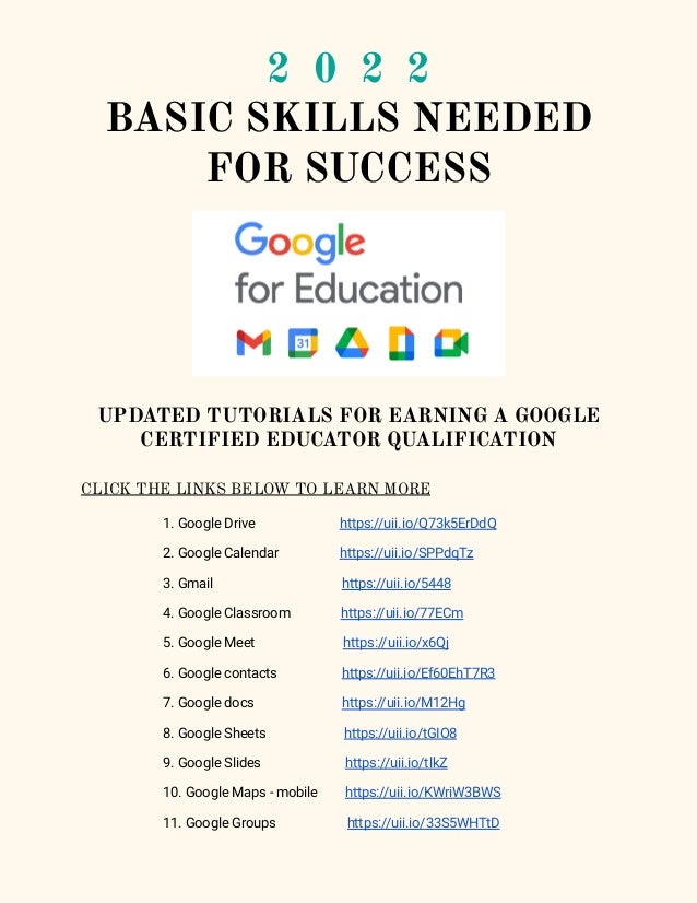 2 0 2 2
BASIC SKILLS NEEDED
FOR SUCCESS
UPDATED TUTORIALS FOR EARNING A GOOGLE
CERTIFIED EDUCATOR QUALIFICATION
CLICK THE LINKS BELOW TO LEARN MORE
1. Google Drive https://uii.io/Q73k5ErDdQ
2. Google Calendar https://uii.io/SPPdqTz
3. Gmail https://uii.io/5448
4. Google Classroom https://uii.io/77ECm
5. Google Meet https://uii.io/x6Qj
6. Google contacts https://uii.io/Ef60EhT7R3
7. Google docs https://uii.io/M12Hg
8. Google Sheets https://uii.io/tGIO8
9. Google Slides https://uii.io/tlkZ
10. Google Maps - mobile https://uii.io/KWriW3BWS
11. Google Groups https://uii.io/33S5WHTtD
 
