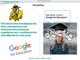 Tecnologias educacionais
Parainiciarnossainvestigaçãodos
fatos,conheceremosuma
ferramentaeducacionalque
suspeitamosque aprofessoraAna
estáutilizandoemsuasaulas:
Aula 01-Googlefor Education
Storytelling
Mas afinal, o que é
Google for Education?
Avance para saber mais!
 