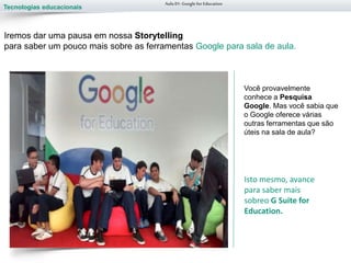 Tecnologias educacionais
Você provavelmente
conhece a Pesquisa
Google. Mas você sabia que
o Google oferece várias
outras ferramentas que são
úteis na sala de aula?
Aula 01-Googlefor Education
Iremos dar uma pausa em nossa Storytelling
para saber um pouco mais sobre as ferramentas Google para sala de aula.
Isto mesmo, avance
para saber mais
sobreo G Suite for
Education.
 