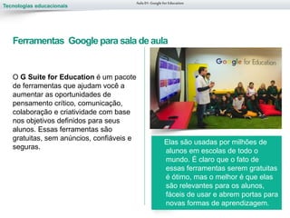 Tecnologias educacionais
O G Suite for Education é um pacote
de ferramentas que ajudam você a
aumentar as oportunidades de
pensamento crítico, comunicação,
colaboração e criatividade com base
nos objetivos definidos para seus
alunos. Essas ferramentas são
gratuitas, sem anúncios, confiáveis e
seguras.
Elas são usadas por milhões de
alunos em escolas de todo o
mundo. É claro que o fato de
essas ferramentas serem gratuitas
é ótimo, mas o melhor é que elas
são relevantes para os alunos,
fáceis de usar e abrem portas para
novas formas de aprendizagem.
Aula 01-Googlefor Education
Ferramentas Google para sala de aula
 