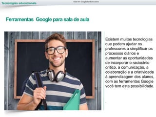 Tecnologias educacionais
Ferramentas Google para sala de aula
Existem muitas tecnologias
que podem ajudar os
professores a simplificar os
processos diários e
aumentar as oportunidades
de incorporar o raciocínio
crítico, a comunicação, a
colaboração e a criatividade
à aprendizagem dos alunos,
com as ferramentas Google
você tem esta possibilidade.
.
Aula 01-Googlefor Education
 