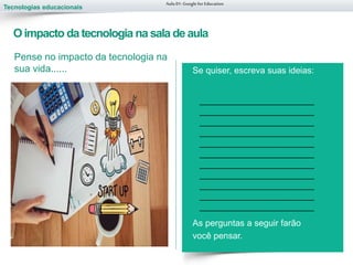 Tecnologias educacionais
Oimpacto da tecnologia na sala de aula
Aula 01-Googlefor Education
Se quiser, escreva suas ideias:
As perguntas a seguir farão
você pensar.
Pense no impacto da tecnologia na
sua vida......
__________________________
__________________________
__________________________
__________________________
__________________________
__________________________
__________________________
__________________________
__________________________
__________________________
__________________________
 