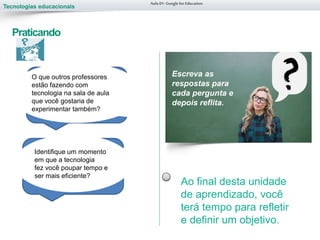 Tecnologias educacionais
Aula 01-Googlefor Education
Praticando
Identifique um momento
em que a tecnologia
fez você poupar tempo e
ser mais eficiente?
O que outros professores
estão fazendo com
tecnologia na sala de aula
que você gostaria de
experimentar também?
Escreva as
respostas para
cada pergunta e
depois reflita.
Ao final desta unidade
de aprendizado, você
terá tempo para refletir
e definir um objetivo.
 