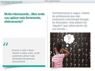Tecnologias educacionais
“ Avance a tela e fique
atento a estes usos, onde
podemos utilizar esta
fantástica ferramenta
educacional.
Aula 01-Googlefor Education
Muitointeressante....Mas onde
vou aplicar esta ferramenta,
efetivamente?
Conheceremos a seguir, relatos
de professores que não
conhecem a tecnologia Google
for Education, mas sabem de
“alguém” que utiliza dentro da
sua escola....
 