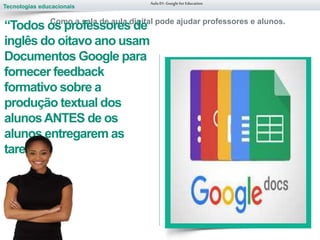 Tecnologias educacionais
Aula 01-Googlefor Education
Como a sala de aula digital pode ajudar professores e alunos.
“Todos os professores de
inglês do oitavo ano usam
Documentos Google para
fornecer feedback
formativo sobre a
produção textual dos
alunosANTES de os
alunos entregarem as
tarefas.”
 