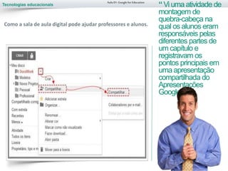 Tecnologias educacionais
Aula 01-Googlefor Education
“Vi uma atividade de
montagem de
quebra-cabeça na
qual os alunos eram
responsáveis pelas
diferentes partes de
um capítulo e
registravam os
pontos principais em
uma apresentação
compartilhada do
Apresentações
Google.”
Como a sala de aula digital pode ajudar professores e alunos.
 