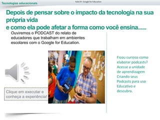 Tecnologias educacionais
Depois de pensar sobre o impacto da tecnologia na sua
própria vida
e como ela pode afetar a forma como você ensina......
Aula 01-Googlefor Education
Ouviremos o PODCAST do relato de
educadores que trabalham em ambientes
escolares com o Google for Education.
Clique em executar e
conheça a experiência!
Ficou curioso como
elaborar podcasts?
Acesse a unidade
de aprendizagem
Criando seus
Podcasts para uso
Educativo e
descubra.
 