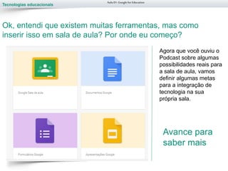 Tecnologias educacionais
Aula 01-Googlefor Education
Ok, entendi que existem muitas ferramentas, mas como
inserir isso em sala de aula? Por onde eu começo?
Agora que você ouviu o
Podcast sobre algumas
possibilidades reais para
a sala de aula, vamos
definir algumas metas
para a integração de
tecnologia na sua
própria sala.
Avance para
saber mais
 