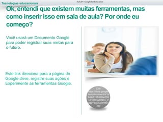 Tecnologias educacionais
Link
https://docs.google.
com/document/d/1b
8rHJ812BJ6Rw23G
UFOt9OwDKDiz_Z
U2ijYTACQAYKM/c
opy
Aula 01-Googlefor Education
Ok, entendi que existem muitas ferramentas, mas
como inserir isso em sala de aula? Por onde eu
começo?
Você usará um Documento Google
para poder registrar suas metas para
o futuro.
Este link direciona para a página do
Google drive, registre suas ações e
Experimente as ferramentas Google.
 
