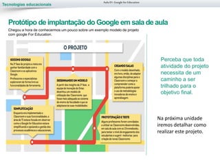 Tecnologias educacionais
Chegou a hora de conhecermos um pouco sobre um exemplo modelo de projeto
com google For Education.
Aula 01-Googlefor Education
Protótipo de implantação do Google em sala de aula
Perceba que toda
atividade do projeto
necessita de um
caminho a ser
trilhado para o
objetivo final.
Na próxima unidade
iremos detalhar como
realizar este projeto.
 