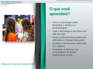 Tecnologias educacionais
• Como a tecnologia pode
beneficiar o ensino e a
aprendizagem;
• Usar a tecnologia a seu favor em
sala de aula;
• Quais as ferramentas podem ser
utilizadas no Google Educação;
• Escolher a ferramenta certa para
seu objetivo;
• Incentivar os alunos a se
comportarem de forma
responsável on-line.
Introdução à Ergonomia/Noções de Anatomia Musculoesquelética, Fisiologia Muscular e Ritmo Biológico
O que você
aprenderá?
Clique em avançar e saiba mais!
 