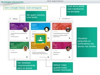 Tecnologias educacionais
Atribuir notas
quando todos
tiverem terminado.
Visualizar
perguntas ou
comentários dos
alunos nas tarefas
Aula 01-Googlefor Education
Com apenas alguns cliques, você pode
criar uma turma, adicionar seus alunos e
criar tarefas ou avisos.
Com o Google Classe, você conseguirá:
Dar feedback
instantaneamente
para os alunos
Qual aluno ainda
está trabalhando
na atividade
Ver quem concluiu
uma tarefa
 