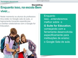 Tecnologias educacionais
Aula 01-Googlefor Education
Enquanto
isso...entenderemos
melhor sobre o
G Suite for Education,
começando com a
ferramenta desenvolvida
especificamente para
instituições de ensino:
o Google Sala de aula.
Storytelling
Enquanto isso, na escola Bem
viver....
Neste momento os alunos da professora
Ana estão no Google sala de aula...e
logicamente trocando experiências
e tarefas colaborativas com o Google for
Education.
 