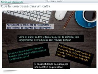 Tecnologias educacionais
Aula 01-Googlefor Education
Que tal uma pausa para um café?
Aproveitando o momento de relaxamento ,
para levantar os seguintes questionamentos:
Como os alunos podem se tornar parceiros do professor para
complementar o livro didático com recursos digitais?
E possível desde que aconteça
um incentivo do professor.
 