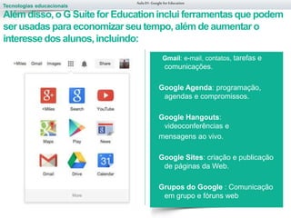 Tecnologias educacionais
Aula 01-Googlefor Education
Gmail: e-mail, contatos, tarefas e
comunicações.
Google Agenda: programação,
agendas e compromissos.
Google Hangouts:
videoconferências e
mensagens ao vivo.
Google Sites: criação e publicação
de páginas da Web.
Grupos do Google : Comunicação
em grupo e fóruns web
Além disso,o G Suite for Educationinclui ferramentasque podem
ser usadaspara economizarseu tempo, além de aumentaro
interessedos alunos,incluindo:
 