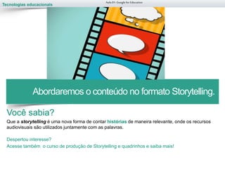 Tecnologias educacionais
Você sabia?
Que a storytelling é uma nova forma de contar histórias de maneira relevante, onde os recursos
audiovisuais são utilizados juntamente com as palavras.
Despertou interesse?
Acesse também o curso de produção de Storytelling e quadrinhos e saiba mais!
Aula 01-Googlefor Education
Abordaremos o conteúdo no formato Storytelling.
 
