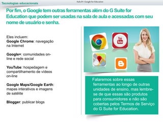 Tecnologias educacionais
Falaremos sobre essas
ferramentas ao longo de outras
unidades de ensino, mas lembre-
se de que essas são produtos
para consumidores e não são
cobertas pelos Termos de Serviço
do G Suite for Education.
Aula 01-Googlefor Education
Porfim,oGoogletemoutrasferramentasalémdo GSuitefor
Educationquepodemserusadasnasaladeaulaeacessadascomseu
nomedeusuárioesenha.
Eles incluem:
Google Chrome: navegação
na Internet
Google+: comunidades on-
line e rede social
YouTube: hospedagem e
compartilhamento de vídeos
on-line
Google Maps/Google Earth:
mapas interativos e imagens
de satélite
Blogger: publicar blogs
 