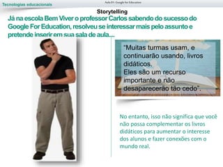Tecnologias educacionais
Aula 01-Googlefor Education
JánaescolaBemViveroprofessorCarlossabendodosucessodo
GoogleForEducation,resolveuseinteressarmaispeloassuntoe
pretendeinseriremsuasaladeaula....
Escreva as
respostas para
cada pergunta e
depois reflita.
Storytelling
No entanto, isso não significa que você
não possa complementar os livros
didáticos para aumentar o interesse
dos alunos e fazer conexões com o
mundo real.
“Muitas turmas usam, e
continuarão usando, livros
didáticos.
Eles são um recurso
importante e não
desaparecerão tão cedo”.
 