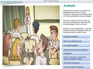 Tecnologias educacionais
Avaliação
A sala de aula deveria ser sinônimo de
satisfação educacional e um bom
ambiente, e esta acaba se transformando
em fonte de problemas de aprendizagem.
Que tal um jogo de 7 erros na sala de
aula para você identificar estes desafios
da aprendizagem dos seus alunos.
Analise a a cena e identifique o que está
errado em termos Pedagógicos para as
situações ao lado na sala de aula:
Aula 01-Googlefor Education
Professor insatisfeito
Aluno com atenção a aula
Conversas Paralelas
Ausência de recursos tecnológicos
Indisciplina
Falta de interação e colaboração
entre os colegas de classe.
Iluminação inadequada
Uso do Google for Education
 