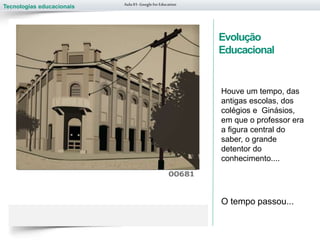 Tecnologias educacionais
Evolução
Educacional
Houve um tempo, das
antigas escolas, dos
colégios e Ginásios,
em que o professor era
a figura central do
saber, o grande
detentor do
conhecimento....
O tempo passou...
Aula 01-Googlefor Education
 