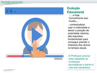 Tecnologias educacionais
..... e hoje
incrivelmente isso
mudou....
Evolução
Educacional
...contextualizar,
usar a criatividade e
deixar a posição de
autoridade máxima,
são requisitos
fundamentais para
conseguir prender o
interesse dos alunos
no tempos atuais.
O Professor precisa
estar adaptado às
mudanças
tecnológicas e atento à
vida dos estudantes.
 