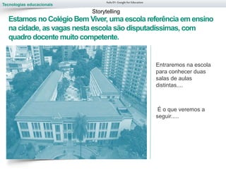Tecnologias educacionais
Estamos noColégio Bem Viver, uma escola referência em ensino
na cidade, as vagas nesta escola são disputadíssimas, com
quadro docente muito competente.
Entraremos na escola
para conhecer duas
salas de aulas
distintas....
É o que veremos a
seguir.....
Aula 01-Googlefor Education
Storytelling
 
