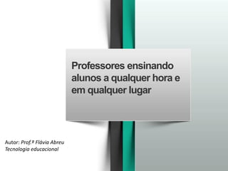 Professores ensinando
alunos a qualquer hora e
em qualquer lugar
Autor: Prof.ª Flávia Abreu
Tecnologia educacional
 