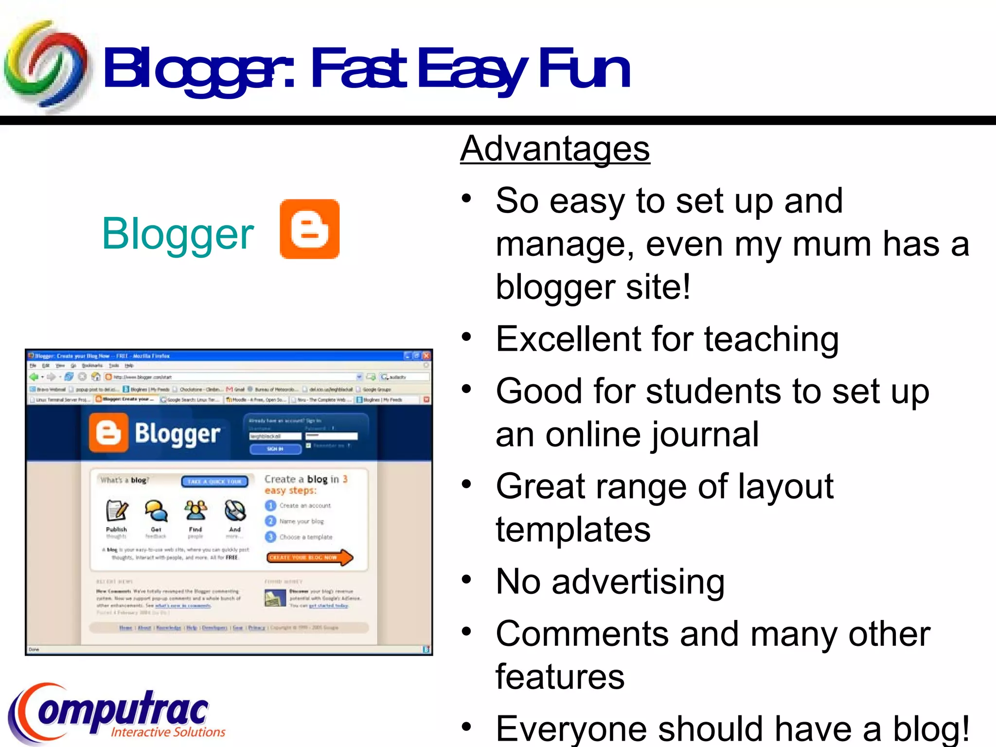 Blogger: Fast Easy Fun Blogger Advantages So easy to set up and manage, even my mum has a blogger site! Excellent for teaching  Good for students to set up an online journal Great range of layout templates No advertising Comments and many other features Everyone should have a blog! 