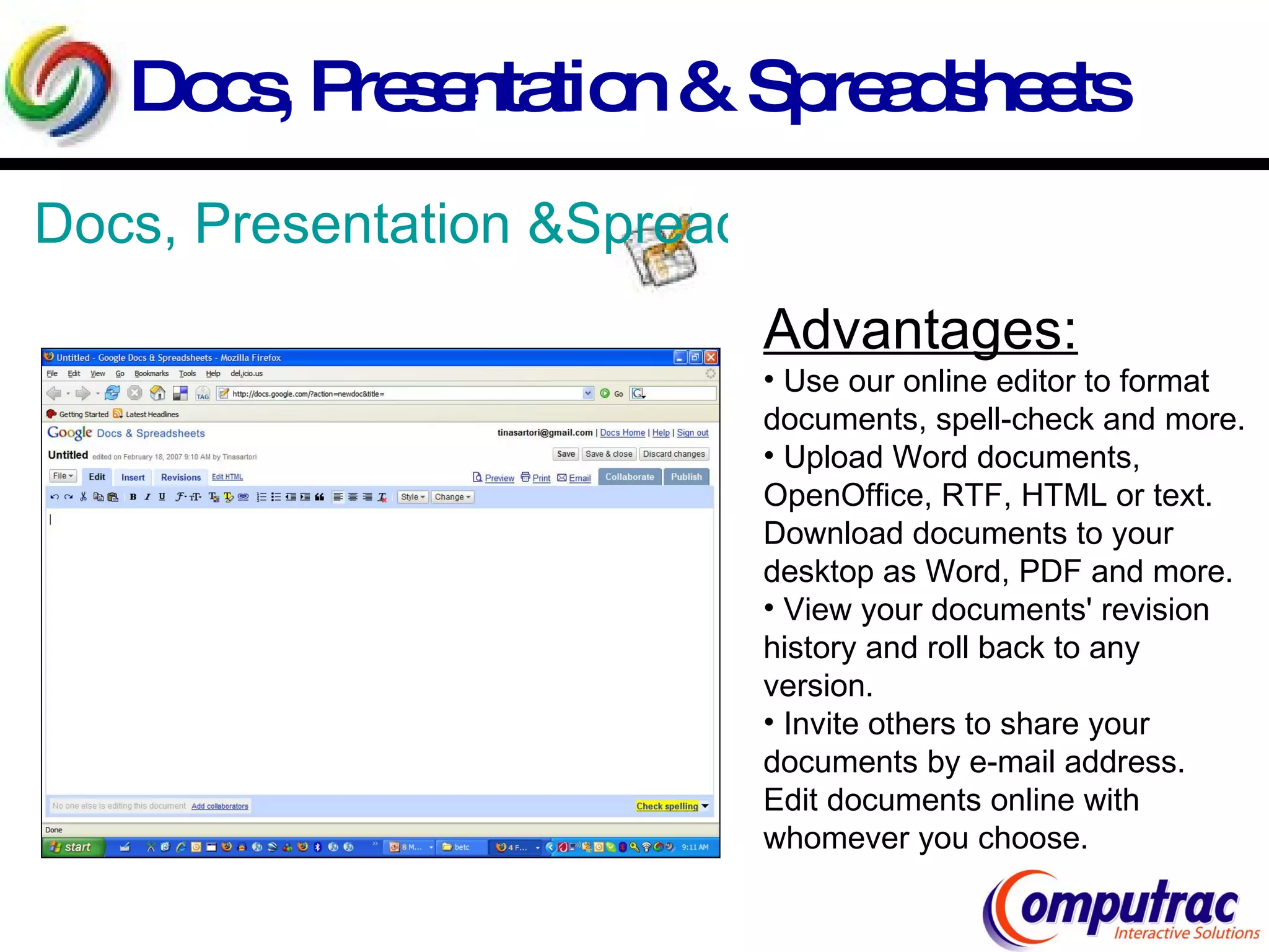Docs, Presentation & Spreadsheets Docs, Presentation &Spreadsheets Advantages: Use our online editor to format documents, spell-check and more. Upload Word documents, OpenOffice, RTF, HTML or text.  Download documents to your desktop as Word, PDF and more.  View your documents' revision history and roll back to any version.  Invite others to share your documents by e-mail address.  Edit documents online with whomever you choose.  