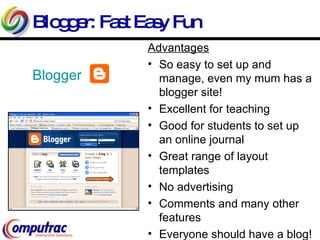 Blogger: Fast Easy Fun Blogger Advantages So easy to set up and manage, even my mum has a blogger site! Excellent for teaching  Good for students to set up an online journal Great range of layout templates No advertising Comments and many other features Everyone should have a blog! 