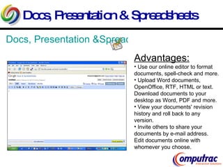 Docs, Presentation & Spreadsheets Docs, Presentation &Spreadsheets Advantages: Use our online editor to format documents, spell-check and more. Upload Word documents, OpenOffice, RTF, HTML or text.  Download documents to your desktop as Word, PDF and more.  View your documents' revision history and roll back to any version.  Invite others to share your documents by e-mail address.  Edit documents online with whomever you choose.  