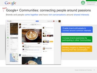 More Personal
                                                                                               Engagement




Google+ Communities: connecting people around passions
Brands and people come together and have rich conversations around shared interests




                                                        Enable brand enthusiasts to
                                                        connect around common interests


                                                        Increase brand awareness by
                                                        participating in other Communities


                                                        Develop insights by listening and
                                                        learning from the conversation




                                                                       Google Confidential and Proprietary   15
 