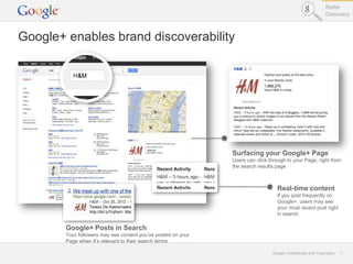 Better
                                                                                                             Discovery



Google+ enables brand discoverability




                                                               Surfacing your Google+ Page
                                                               Users can click through to your Page, right from
                                                               the search results page



                                                                                  Real-time content
                                                                                  If you post frequently on
                                                                                  Google+, users may see
                                                                                  your most recent post right
                                                                                  in search

        Google+ Posts in Search
        Your followers may see content you’ve posted on your
        Page when it’s relevant to their search terms

                                                                                Google Confidential and Proprietary   7
 